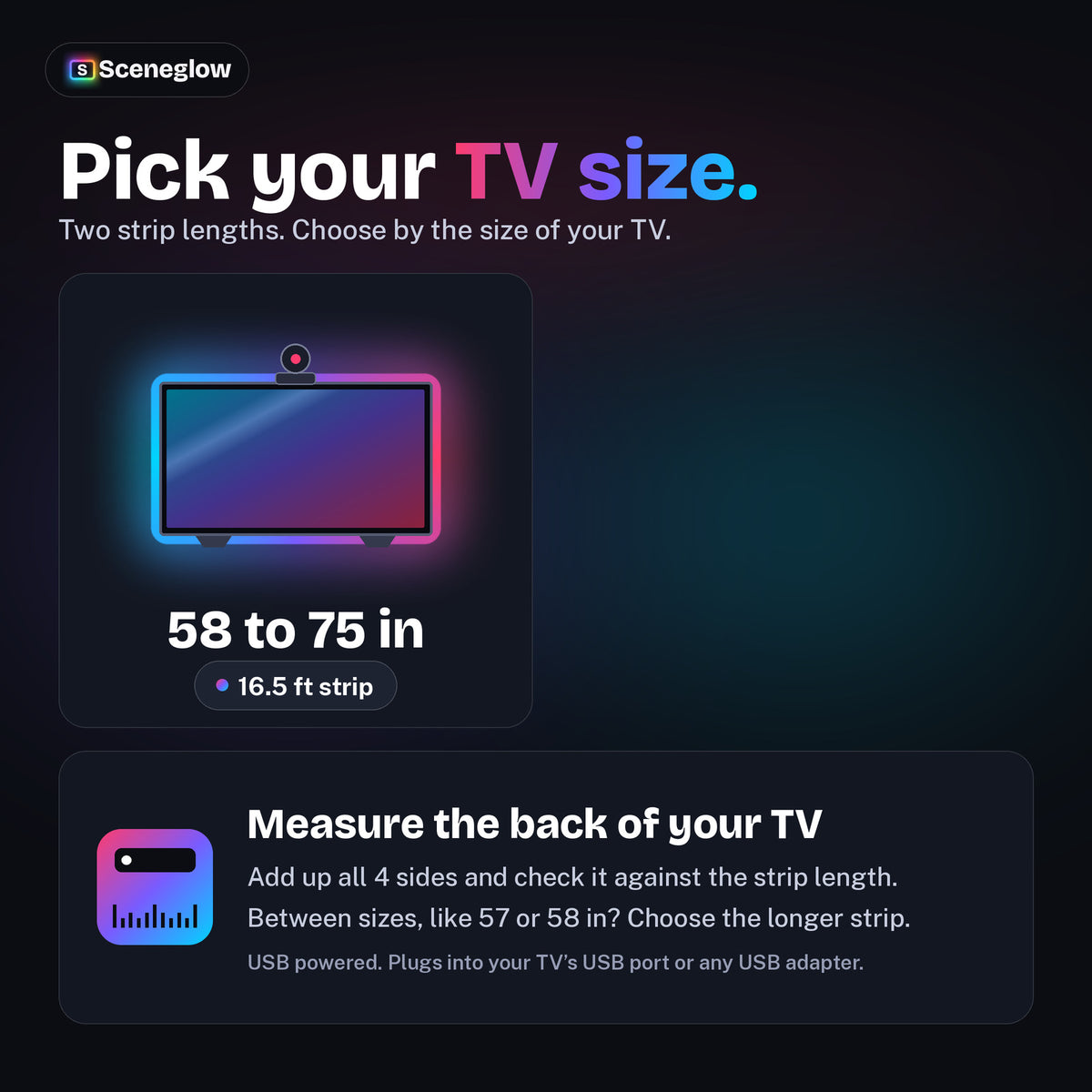 Two sizes: TVs up to 57 inches with a 12.5 ft strip and 58 to 75 inch TVs with a 16.5 ft strip